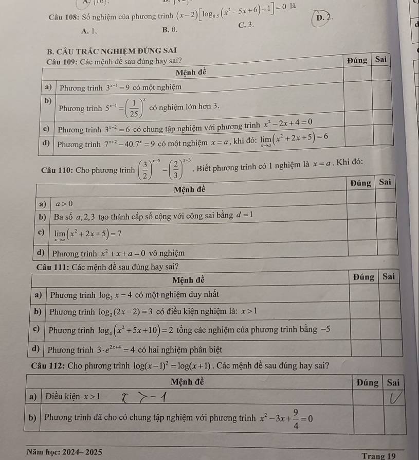  10
Câu 108: Số nghiệm của phương trình (x-2)[log _0.5(x^2-5x+6)+1]=0 là
D. 2.
A. 1. B. 0. C. 3.
d
SAI
Câu 110: Cho phương trình ( 3/2 )^x-5=( 2/3 )^x+3. Biết phương trình có 1 nghiệm là x=a. Khi đó
Câu 112: Cho phương trình log (x-1)^2=log (x+1) Các mệnh đề sau đúng hay sai?
Năm học: 2024- 2025 Tranø 19