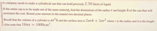 A company needs to make a cylindrical can that can hold precisely 2.70 liters of liquid. 
If the entire can is to be made out of the same materia', find the dimensions of the radius and height / of the can that will 
minimize the cost. Round your answers to the nearest two decimal places. 
Recall that the volume of a cylinder is π r^2h and the surface area is 2π rh+2π r^2 where r is the radius and h is the height. 
Also note that l ter =1000cm^3.