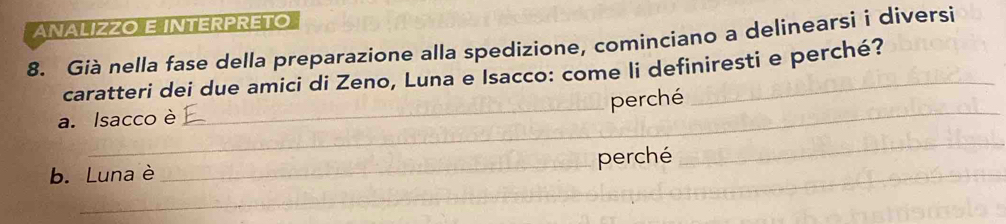 ANALIZZO E INTERPRETO 
8. Già nella fase della preparazione alla spedizione, cominciano a delinearsi i diversi 
caratteri dei due amici di Zeno, Luna e Isacco: come li definiresti e perché? 
_ 
_perché 
a. Isacco è 
b. Luna è _perché 
_