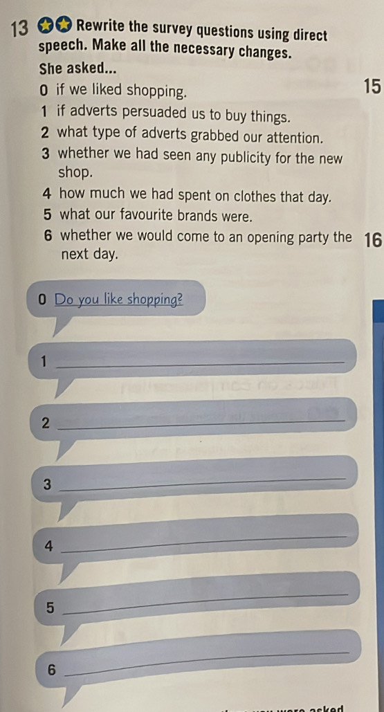 13 ★★ Rewrite the survey questions using direct 
speech. Make all the necessary changes. 
She asked... 
O if we liked shopping.
15
1 if adverts persuaded us to buy things. 
2 what type of adverts grabbed our attention. 
3 whether we had seen any publicity for the new 
shop. 
4 how much we had spent on clothes that day. 
5 what our favourite brands were. 
6 whether we would come to an opening party the 16
next day. 
0 Do you like shopping? 
_1 
_2 
3 
_ 
4 
_ 
5 
_ 
6 
_