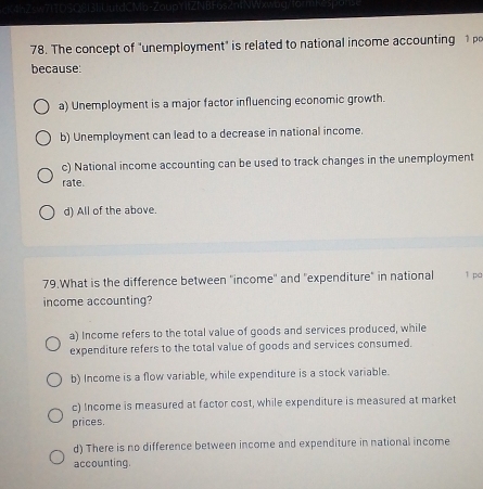 The concept of "unemployment" is related to national income accounting 1 
because:
a) Unemployment is a major factor influencing economic growth.
b) Unemployment can lead to a decrease in national income.
c) National income accounting can be used to track changes in the unemployment
rate.
d) All of the above.
79.What is the difference between ''income'' and ''expenditure" in national 1 pá
income accounting?
a) Income refers to the total value of goods and services produced, while
expenditure refers to the total value of goods and services consumed.
b) Income is a flow variable, while expenditure is a stock variable.
c) Income is measured at factor cost, while expenditure is measured at market
prices.
d) There is no difference between income and expenditure in national income
accounting.