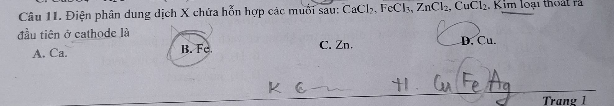 Điện phân dung dịch X chứa hỗn hợp các muối sau: CaCl₂, FeCl₃, ZnCl_2, CuCl_2. Kim loại thoat ra
đầu tiên ở cathode là
C. Zn. D. Cu.
A. Ca.
B. Fe.
Trang 1