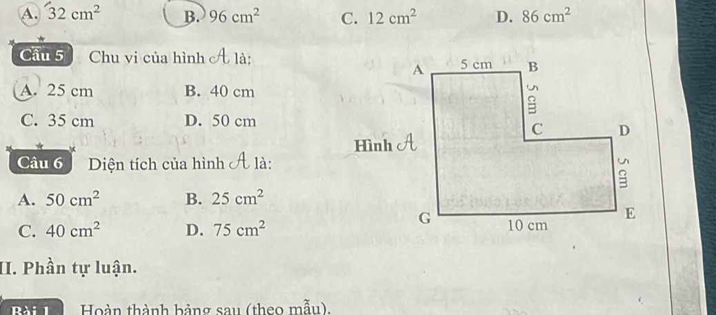 A. 32cm^2 96cm^2 C. 12cm^2 D. 86cm^2
B.
Cầu 5 Chu vi của hình A 1à:
A. 25 cm B. 40 cm
C. 35 cm D. 50 cm
Câu 6 Diện tích của hình t là:
A. 50cm^2 B. 25cm^2
C. 40cm^2 D. 75cm^2
II. Phần tự luận.
Bài 1 Hoàn thành bảng sau (theo mẫu).