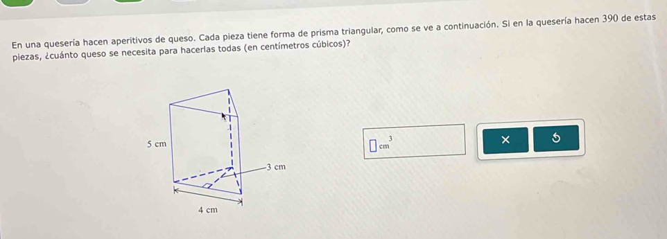 En una quesería hacen aperitivos de queso. Cada pieza tiene forma de prisma triangular, como se ve a continuación. Si en la quesería hacen 390 de estas 
piezas, ¿cuánto queso se necesita para hacerlas todas (en centímetros cúbicos)?
□ cm^3
×