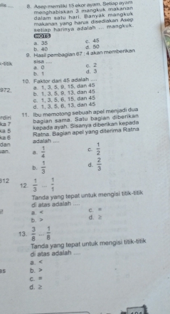 Asep memiliki 15 ekor ayam. Setiap ayam
menghabiskan 3 mangkuk makanan
dalam satu hari. Banyak mangkuk
makanan yang harus dised akan Asep
setiap harinya adalah ... mangkuk.
Hors
c. 45
b. 40 a. 35 d. 50
K-titik 9. Hasil pembagian 67 : 4 akan memberkan
a. 0 sisa ....
b. 1 c. 2
d. 3
10. Faktor dari 45 adalah .... a. 1, 3, 5, 9, 15, dan 45
972, b. 1, 3, 5, 9, 13, dan 45
d. 1, 3, 5, 6, 13, dan 45 c. 1, 3, 5, 6, 15, dan 45
11. Ibu memotong sebuah apel menjadi dua
ka ? rdiri
bagian sama. Satu bagian diberikan
kepada ayah. Sisanya diberikan kepada
ka6 a 5
dan adalah .... Ratna. Bagian apel yang diterima Ratna
ain . B.  1/4  C.  1/2 
b.  1/3  d.  2/3 
312 12.  1/3 ... 1/1 
di atas adalah .... Tanda yang tepat untuk mengisi titik-titik
C. =. B. d. ≥
b.
13.  3/8 - 1/8 
Tanda yang tepat untuk mengisi titik-titik
di atas adalah ....
a.
b.
C. ≡
d. ≥