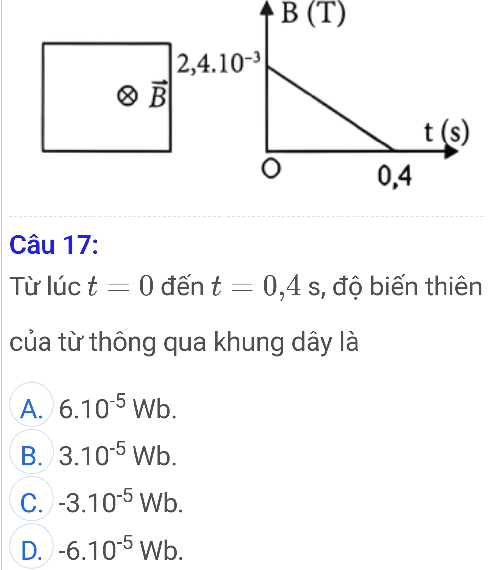 B(T)
Câu 17:
Từ lúc t=0 đến t=0,4s , độ biến thiên
của từ thông qua khung dây là
A. 6.10^(-5)Wb.
B. 3.10^(-5)Wb.
C. -3.10^(-5)Wb.
D. -6.10^(-5)Wb.