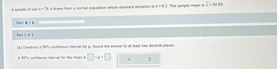 A sample of size n=76 is drawn from a normal population whose standard deviation is sigma =9.3. The sample mean is overline x=39.09. 
Part: 0 / 2 
Part 1 of 2 
(a) Construct a 98% confidence interval for μ. Round the answer to at least two decimal places. 
A 98% confidence interval for the mean is □ . × 5