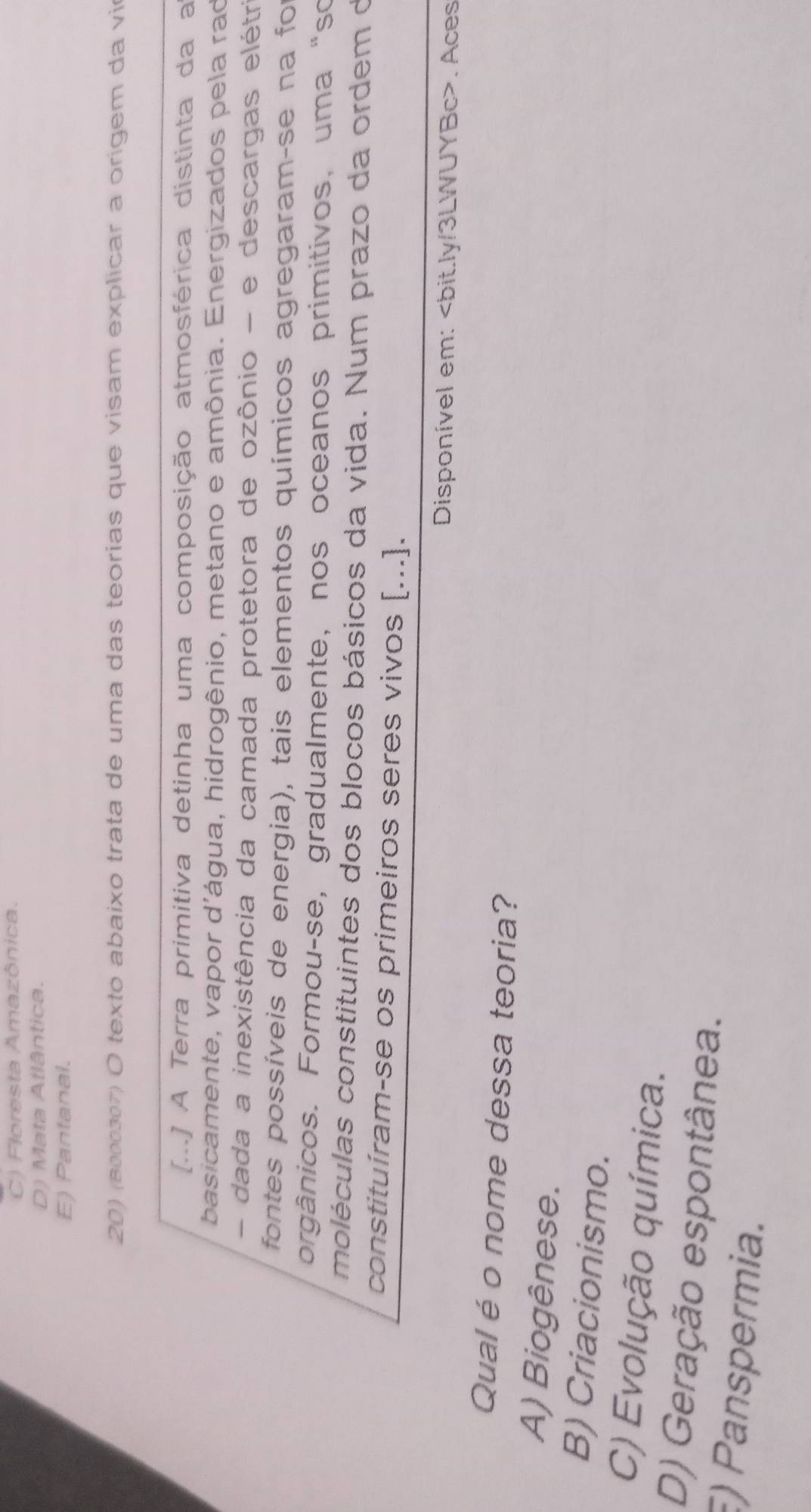 C) Floresta Amazônica.
D) Mata Atlântica.
E) Pantanal.
20) (8000307) O texto abaixo trata de uma das teorias que visam explicar a origem da vir
[...] A Terra primitiva detinha uma composição atmosférica distinta da a
basicamente, vapor d'água, hidrogênio, metano e amônia. Energizados pela rao
- dada a inexistência da camada protetora de ozônio - e descargas elétr
fontes possíveis de energia), tais elementos químicos agregaram-se na foi
orgânicos. Formou-se, gradualmente, nos oceanos primitivos, uma “so
moléculas constituintes dos blocos básicos da vida. Num prazo da ordem d
constituíram-se os primeiros seres vivos [...].
Disponível em:. Aces
Qual é o nome dessa teoria?
A) Biogênese.
B) Criacionismo.
C) Evolução química.
D) Geração espontânea.
) Panspermia.