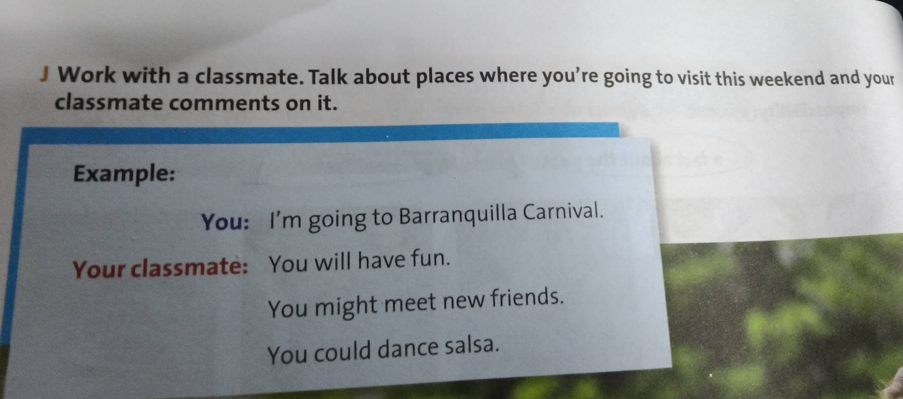 Work with a classmate. Talk about places where you’re going to visit this weekend and your 
classmate comments on it. 
Example: 
You: I'm going to Barranquilla Carnival. 
Your classmate: You will have fun. 
You might meet new friends. 
You could dance salsa.