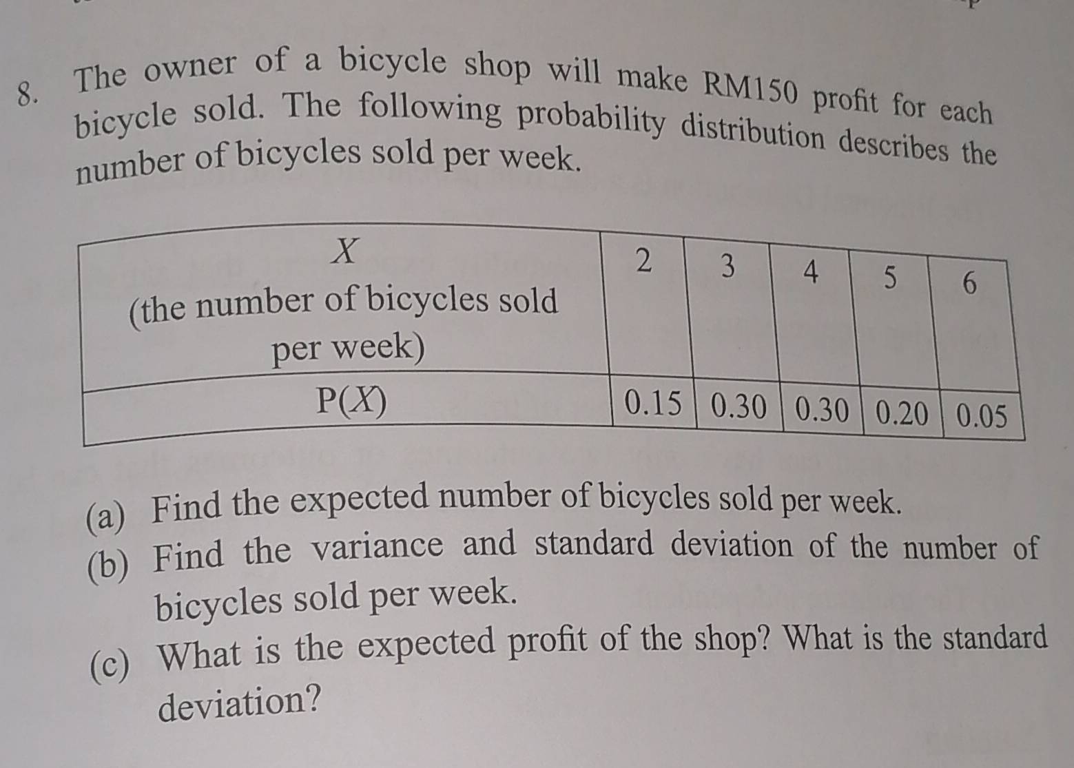 The owner of a bicycle shop will make RM150 profit for each
bicycle sold. The following probability distribution describes the
number of bicycles sold per week.
(a) Find the expected number of bicycles sold per week.
(b) Find the variance and standard deviation of the number of
bicycles sold per week.
(c) What is the expected profit of the shop? What is the standard
deviation?