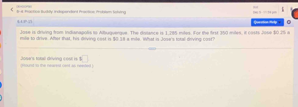 DEHOOPSK 
8-4: Practice Iluddy: Independent Practice; Problem Solving OUE Dec 5 - 11:59 pm 
6.4.IP-15 Question Help 
Jose is driving from Indianapolis to Albuquerque. The distance is 1,285 miles. For the first 350 miles, it costs Jose $0.25 a
mile to drive. After that, his driving cost is $0.18 a mile. What is Jose's total driving cost? 
Jose's total driving cost is $□. 
(Round to the nearest cent as needed.)