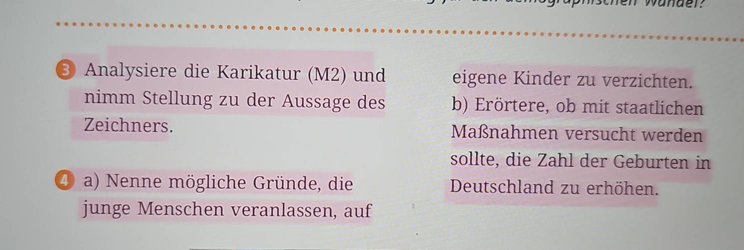 wander: 
③ Analysiere die Karikatur (M2) und eigene Kinder zu verzichten. 
nimm Stellung zu der Aussage des b) Erörtere, ob mit staatlichen 
Zeichners. Maßnahmen versucht werden 
sollte, die Zahl der Geburten in 
4 a) Nenne mögliche Gründe, die Deutschland zu erhöhen. 
junge Menschen veranlassen, auf