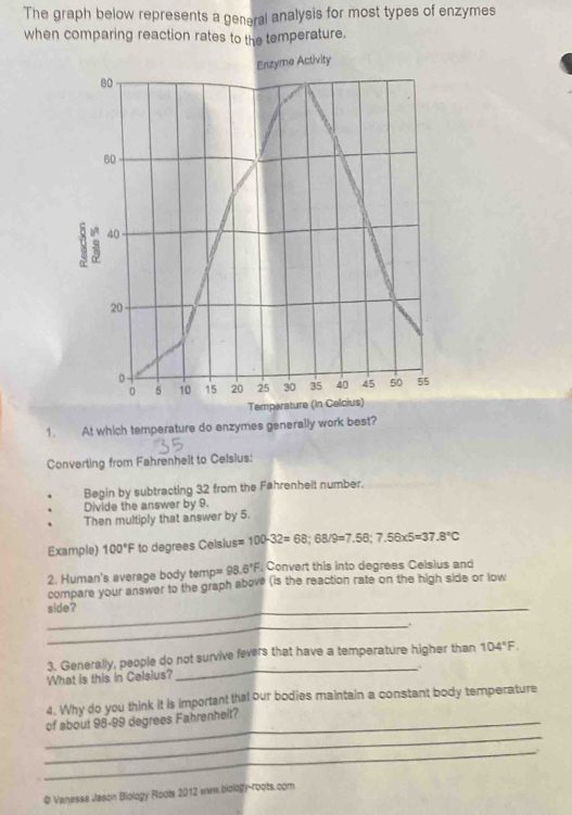 The graph below represents a general analysis for most types of enzymes 
when comparing reaction rates to the temperature. 
Enzyme Activity
80
60
U 40
20
0 5 10 15 20 25 30 35 40 45 50 55
Temparature (in Celcius) 
1. At which temperature do enzymes generally work best? 
Converting from Fahrenhelt to Celsius: 
Begin by subtracting 32 from the Fahrenheit number. 
Divide the answer by 9. 
Then multiply that answer by 5. 
Example) 100°F to degrees Celsius= 100-32=68; 68/9=7.56; 7.56* 5=37.8°C
2. Human's average body temp= 98.6°F. Convert this into degrees Celsius and 
compare your answer to the graph above (is the reaction rate on the high side or low 
_side? 
_ 
3. Generally, people do not survive fevers that have a temperature higher than 104°F. 
_. 
What is this in Celsius? 
4. Why do you think it is important that our bodies maintain a constant body temperature 
_ 
_of about 98-99 degrees Fahrenheit? 
_ 
@ Vanessa Jason Biology Roots 2012 www.biology-roots.com