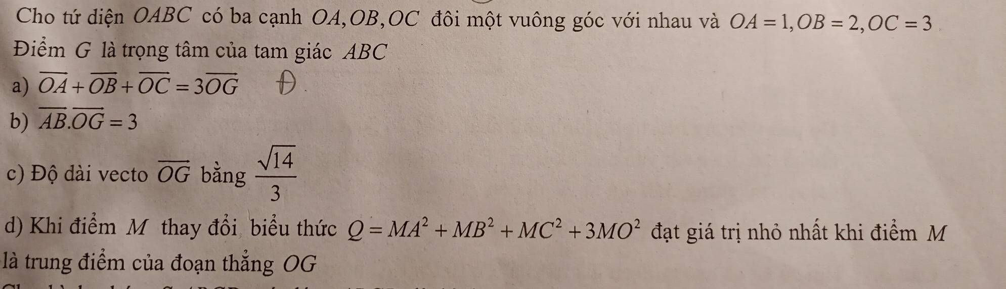 Cho tứ diện OABC có ba cạnh OA, OB, OC đôi một vuông góc với nhau và OA=1, OB=2, OC=3
Điểm G là trọng tâm của tam giác ABC
a) vector OA+vector OB+vector OC=3vector OG
b) vector AB.vector OG=3
c) Độ dài vecto vector OG bằng  sqrt(14)/3 
d) Khi điểm Mỹ thay đổi biểu thức Q=MA^2+MB^2+MC^2+3MO^2 đạt giá trị nhỏ nhất khi điểm M
là trung điểm của đoạn thẳng OG