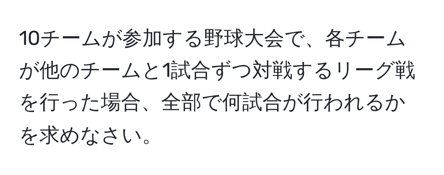 10チームが参加する野球大会で、各チームが他のチームと1試合ずつ対戦するリーグ戦を行った場合、全部で何試合が行われるかを求めなさい。