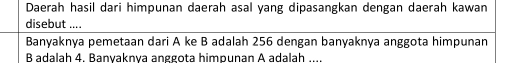 Daerah hasil dari himpunan daerah asal yang dipasangkan dengan daerah kawan 
disebut .... 
Banyaknya pemetaan dari A ke B adalah 256 dengan banyaknya anggota himpunan
B adalah 4. Banyaknya anggota himpunan A adalah ....