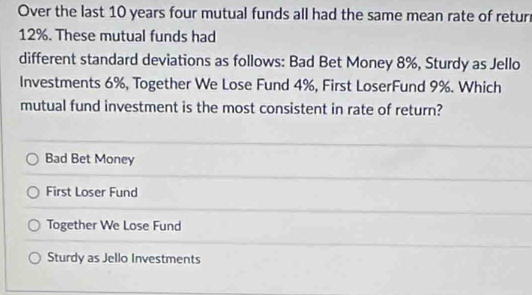 Over the last 10 years four mutual funds all had the same mean rate of retur
12%. These mutual funds had
different standard deviations as follows: Bad Bet Money 8%, Sturdy as Jello
Investments 6%, Together We Lose Fund 4%, First LoserFund 9%. Which
mutual fund investment is the most consistent in rate of return?
Bad Bet Money
First Loser Fund
Together We Lose Fund
Sturdy as Jello Investments