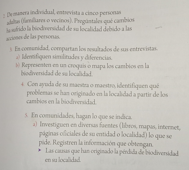 De manera individual, entrevista a cinco personas 
adultas (familiares o vecinos). Pregúntales qué cambios 
ha sufrido la biodiversidad de su localidad debido a las 
acciones de las personas. 
3. En comunidad, compartan los resultados de sus entrevistas. 
a) Identifiquen similitudes y diferencias. 
b) Representen en un croquis o mapa los cambios en la 
biodiversidad de su localidad. 
4. Con ayuda de su maestra o maestro, identifiquen qué 
problemas se han originado en la localidad a partir de los 
cambios en la biodiversidad. 
5. En comunidades, hagan lo que se indica. 
a) Investiguen en diversas fuentes (libros, mapas, internet, 
páginas oficiales de su entidad o localidad) lo que se 
pide. Registren la información que obtengan. 
Las causas que han originado la pérdida de biodiversidad 
en su localidad.