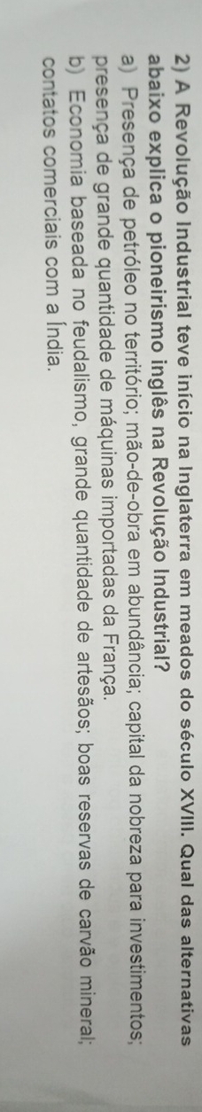 A Revolução Industrial teve início na Inglaterra em meados do século XVIII. Qual das alternativas
abaixo explica o pioneirismo inglês na Revolução Industrial?
a) Presença de petróleo no território; mão-de-obra em abundância; capital da nobreza para investimentos;
presença de grande quantidade de máquinas importadas da França.
b) Economia baseada no feudalismo, grande quantidade de artesãos; boas reservas de carvão mineral;
contatos comerciais com a Índia.