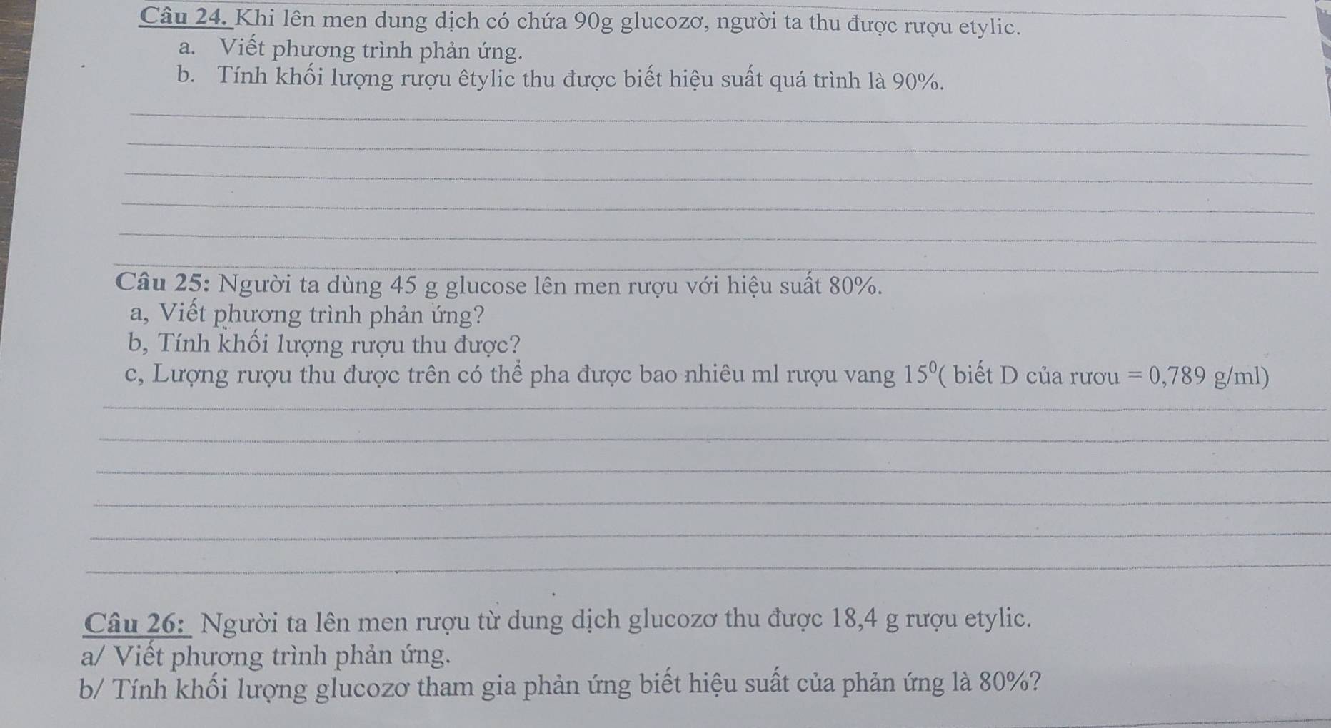 Khi lên men dung dịch có chứa 90g glucozơ, người ta thu được rượu etylic._ 
a. Viết phương trình phản ứng. 
b. Tính khối lượng rượu êtylic thu được biết hiệu suất quá trình là 90%. 
_ 
_ 
_ 
_ 
_ 
_ 
_ 
Câu 25: Người ta dùng 45 g glucose lên men rượu với hiệu suất 80%. 
a, Viết phương trình phản ứng? 
b, Tính khối lượng rượu thu được? 
c, Lượng rượu thu được trên có thể pha được bao nhiêu ml rượu vang 15^0 '( biết của rươu =0,789g/ml)
_ 
_ 
_ 
_ 
_ 
_ 
Câu 26: Người ta lên men rượu từ dung dịch glucozơ thu được 18,4 g rượu etylic. 
a/ Viết phương trình phản ứng. 
b/ Tính khối lượng glucozơ tham gia phản ứng biết hiệu suất của phản ứng là 80%? 
_