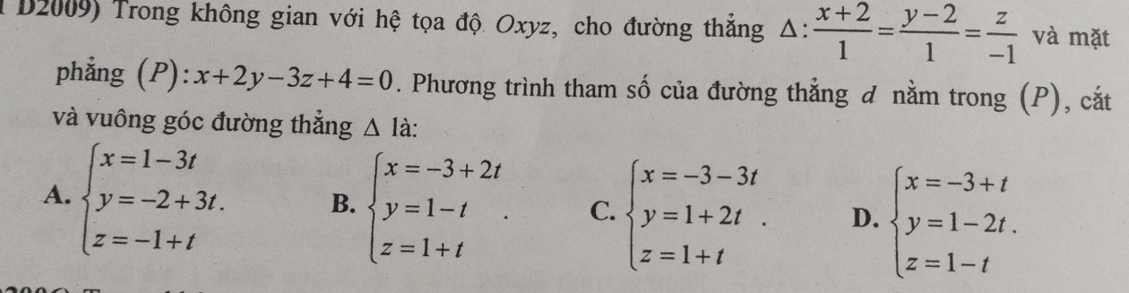 D2009) Trong không gian với hệ tọa độ Oxyz, cho đường thắng △ : (x+2)/1 = (y-2)/1 = z/-1  và mặt
phẳng (P): x+2y-3z+4=0. Phương trình tham số của đường thẳng đ nằm trong (P), cắt
và vuông góc đường thắng △ la
A. beginarrayl x=1-3t y=-2+3t. z=-1+tendarray.
B. beginarrayl x=-3+2t y=1-t z=1+tendarray.. C. beginarrayl x=-3-3t y=1+2t. z=1+tendarray. D. beginarrayl x=-3+t y=1-2t. z=1-tendarray.