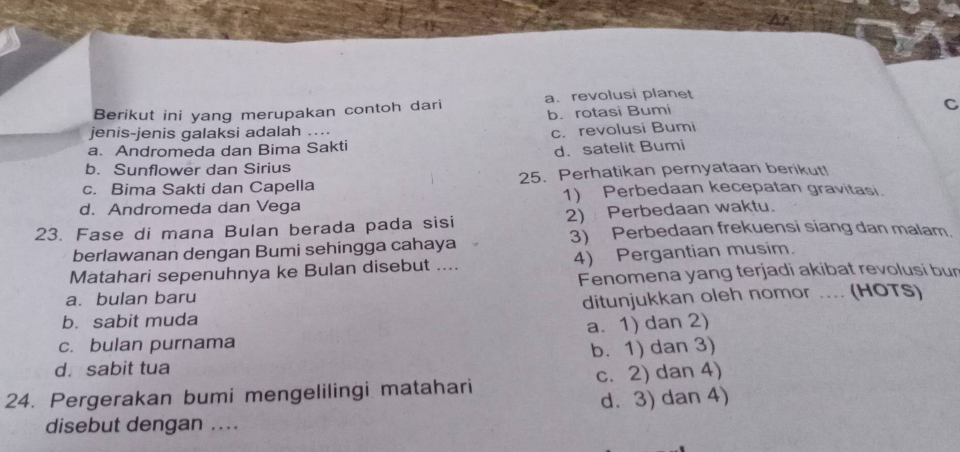 a. revolusi planet
Berikut ini yang merupakan contoh dari
b. rotasi Bumi
C
jenis-jenis galaksi adalah ....
c. revolusi Bumi
a. Andromeda dan Bima Sakti
d. satelit Bumi
b. Sunflower dan Sirius
c. Bima Sakti dan Capella 25. Perhatikan pernyataan berikut!
1) Perbedaan kecepatan gravitasi.
d. Andromeda dan Vega
23. Fase di mana Bulan berada pada sisi 2) Perbedaan waktu.
3) Perbedaan frekuensi siang dan malam.
berlawanan dengan Bumi sehingga cahaya
Matahari sepenuhnya ke Bulan disebut .... 4) Pergantian musim.
Fenomena yang terjadi akibat revolusi bur
a. bulan baru
b. sabit muda ditunjukkan oleh nomor .... (HOTS)
c. bulan purnama a. 1) dan 2)
b. 1) dan 3)
d. sabit tua
24. Pergerakan bumi mengelilingi matahari c. 2) dan 4)
d. 3) dan 4)
disebut dengan ....