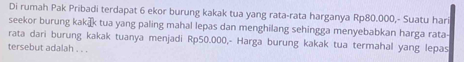 Di rumah Pak Pribadi terdapat 6 ekor burung kakak tua yang rata-rata harganya Rp80.000,- Suatu hari 
seekor burung kakæ tua yang paling mahal lepas dan menghilang sehingga menyebabkan harga rata- 
rata dari burung kakak tuanya menjadi Rp50.000,- Harga burung kakak tua termahal yang lepas 
tersebut adalah . . .