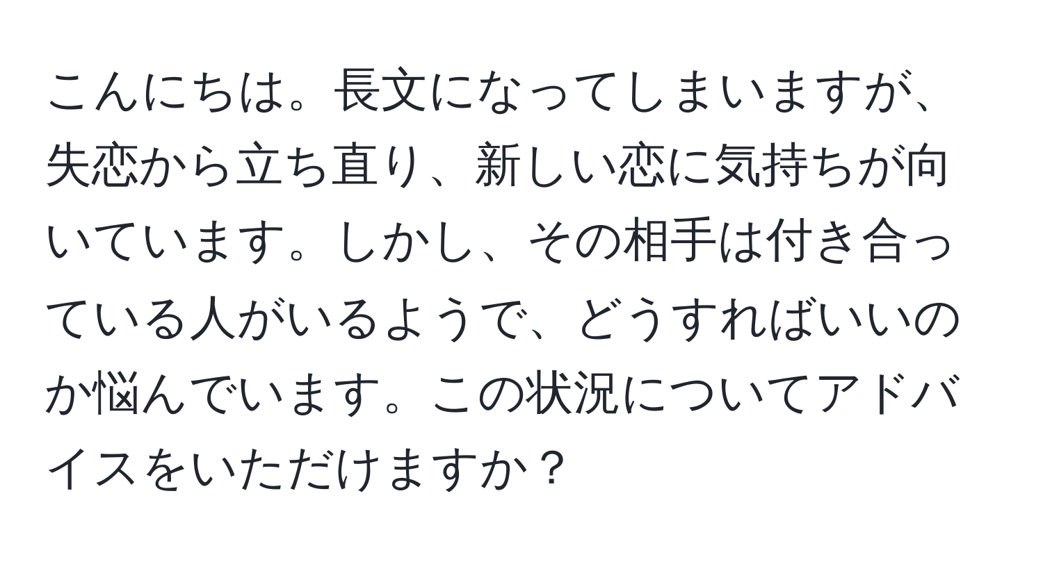 こんにちは。長文になってしまいますが、失恋から立ち直り、新しい恋に気持ちが向いています。しかし、その相手は付き合っている人がいるようで、どうすればいいのか悩んでいます。この状況についてアドバイスをいただけますか？