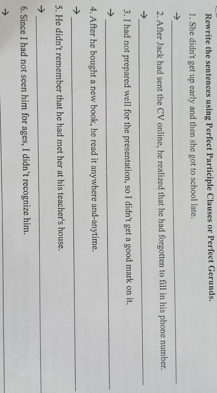 Rewrite the sentences using Perfect Participle Clauses or Perfect Gerunds. 
1. She didn't get up early and then she got to school late. 
_ 
2. After Jack had sent the CV online, he realized that he had forgotten to fill in his phone number. 
_ 
3. I had not prepared well for the presentation, so I didn't get a good mark on it. 
_ 
4. After he bought a new book, he read it anywhere and-anytime. 
_ 
5. He didn't remember that he had met her at his teacher's house. 
_ 
6. Since I had not seen him for ages, I didn’t recognize him. 
_