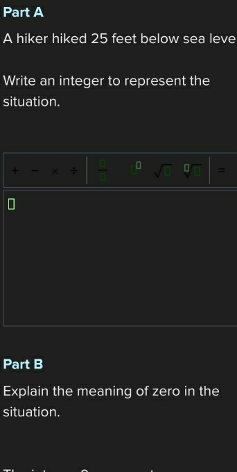 A hiker hiked 25 feet below sea leve 
Write an integer to represent the 
situation. 
+ - × ÷  2/8  D sqrt(1) sqrt[□]() 
Part B 
Explain the meaning of zero in the 
situation.