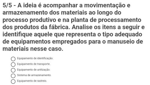 5/5 - A ideia é acompanhar a movimentação e
armazenamento dos materiais ao longo do
processo produtivo e na planta de processamento
dos produtos da fábrica. Analise os itens a seguir e
identifique aquele que representa o tipo adequado
de equipamentos empregados para o manuseio de
materiais nesse caso.
Equipamento de identificação.
Equipamento de transporte.
Equipamento de unitização
Sistema de armazenamento.
Equipamento de rastreio.