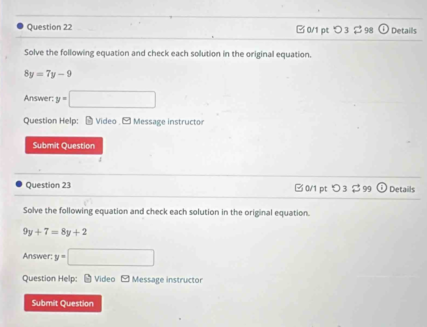 □ 0/1 pt つ 3 98 Details 
Solve the following equation and check each solution in the original equation.
8y=7y-9
Answer: y=□
Question Help: Video Message instructor 
Submit Question 
Question 23 [ 0/1 pt つ 3 % 99 ⓘ Details 
Solve the following equation and check each solution in the original equation.
9y+7=8y+2
Answer: y=□
Question Help: Video Message instructor 
Submit Question