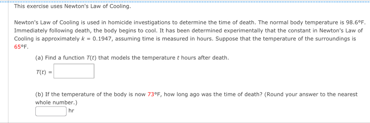 This exercise uses Newton's Law of Cooling. 
Newton's Law of Cooling is used in homicide investigations to determine the time of death. The normal body temperature is 98.6°F. 
Immediately following death, the body begins to cool. It has been determined experimentally that the constant in Newton's Law of 
Cooling is approximately k=0.1947 , assuming time is measured in hours. Suppose that the temperature of the surroundings is
65°F. 
(a) Find a function T(t) that models the temperature t hours after death.
T(t)=□
(b) If the temperature of the body is now 73°F , how long ago was the time of death? (Round your answer to the nearest 
whole number.)
□ hr