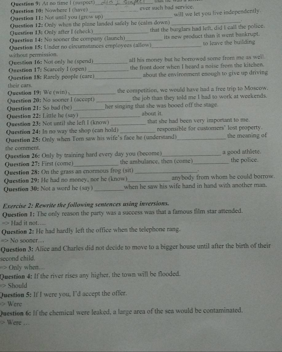 At no time I (suspect)_
Question 10: Nowhere I (have) ever such bad service.
Question 11: Not until you (grow up) _will we let you live independently.
Question 12: Only when the plane landed safely he (calm down)_
.
Question 13: Only after I (check)_ that the burglars had left, did I call the police.
Question 14: No sooner the company (launch)_ its new product than it went bankrupt.
Question 15: Under no circumstances employees (allow)_ to leave the building
without permission.
Question 16: Not only he (spend)_ all his money but he borrowed some from me as well.
Question 17: Scarcely I (open) _the front door when I heard a noise from the kitchen.
Question 18: Rarely people (care)_ about the environment enough to give up driving
their cars.
Question 19: We (win)_ the competition, we would have had a free trip to Moscow.
Question 20: No sooner I (accept) _the job than they told me I had to work at weekends.
Question 21: So bad (be) _her singing that she was booed off the stage.
Question 22: Little he (say) _about it.
Question 23: Not until she left I (know) _that she had been very important to me.
Question 24: In no way the shop (can hold) _responsible for customers` lost property.
Question 25: Only when Tom saw his wife’s face he (understand)_ the meaning of
the comment.
Question 26: Only by training hard every day you (become)_ a good athlete.
Question 27: First (come)_ the ambulance, then (come)_ the police.
Question 28: On the grass an enormous frog (sit)_
.
Question 29: He had no money, nor he (know)_ anybody from whom he could borrow.
Question 30: Not a word he (say)_ when he saw his wife hand in hand with another man.
Exercise 2: Rewrite the following sentences using inversions.
Question 1: The only reason the party was a success was that a famous film star attended.
=> Had it not…...
Question 2: He had hardly left the office when the telephone rang.
=> No sooner…
Question 3: Alice and Charles did not decide to move to a bigger house until after the birth of their
second child.
> Only when..
Question 4: If the river rises any higher, the town will be flooded.
=> Should
Question 5: If I were you, I'd accept the offer.
> Were
Question 6: If the chemical were leaked, a large area of the sea would be contaminated.
> Were ...
