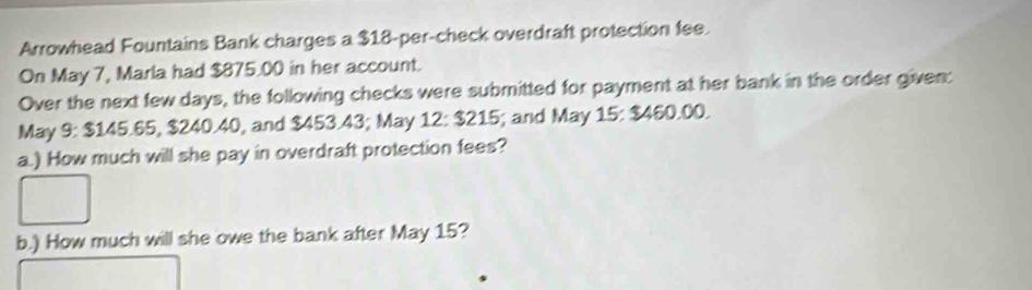 Arrowhead Fountains Bank charges a $18 -per-check overdraft protection fee. 
On May 7, Marla had $875.00 in her account. 
Over the next few days, the following checks were submitted for payment at her bank in the order given: 
May 9: $145.65, $240.40, and $453.43; May 12:$215 i; and May 15 : $460.00. 
a.) How much will she pay in overdraft protection fees? 
b.) How much will she owe the bank after May 15?