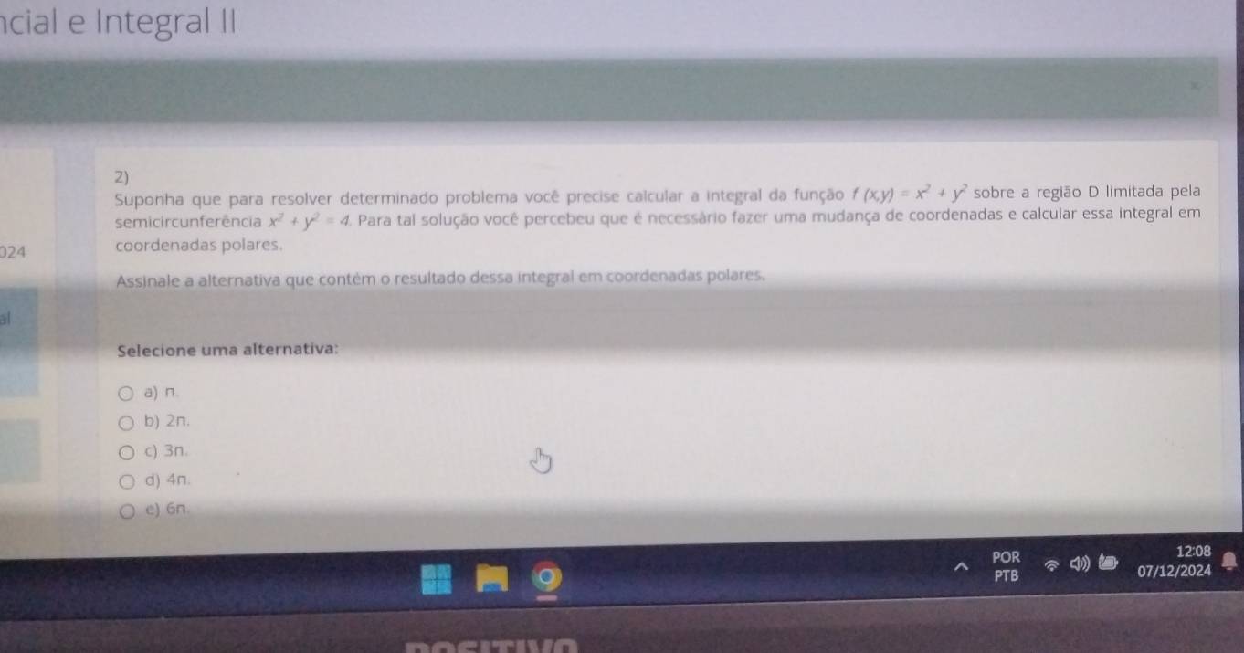 cial e Integral II
2)
Suponha que para resolver determinado problema você precise calcular a integral da função f(x,y)=x^2+y^2 sobre a região D limitada pela
semicir cunferência x^2+y^2=4 2. Para tal solução você percebeu que é necessário fazer uma mudança de coordenadas e calcular essa integral em
024 coordenadas polares.
Assinale a alternativa que contém o resultado dessa integral em coordenadas polares.
al
Selecione uma alternativa:
a) n.
b) 2π.
c) 3n.
d) 4n.
e) 6n.
12:08
07/12/2024