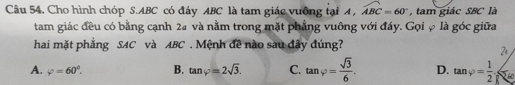 Cho hình chóp S. ABC có đáy ABC là tam giác vuông tại A , widehat ABC=60° , tam giác SBC là
tam giác đều có bằng cạnh 2ª và nằm trong mặt phẳng vuông với đáy. Gọi φ là góc giữa
hai mặt phẳng SAC và ABC. Mệnh đề nào sau đây đúng?
A. varphi =60^0. B. tan varphi =2sqrt(3). C. tan varphi = sqrt(3)/6 . tan varphi = 1/2 . 560
D.