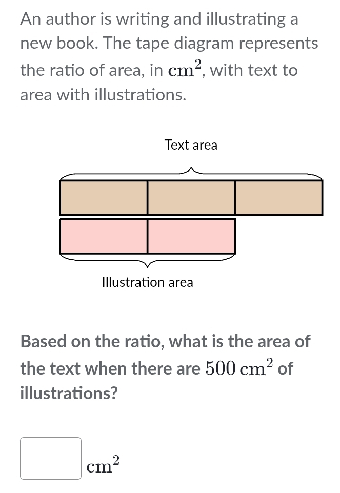 An author is writing and illustrating a 
new book. The tape diagram represents 
the ratio of area, in cm^2 , with text to 
area with illustrations. 
Based on the ratio, what is the area of 
the text when there are 500cm^2 of 
illustrations?
□ cm^2