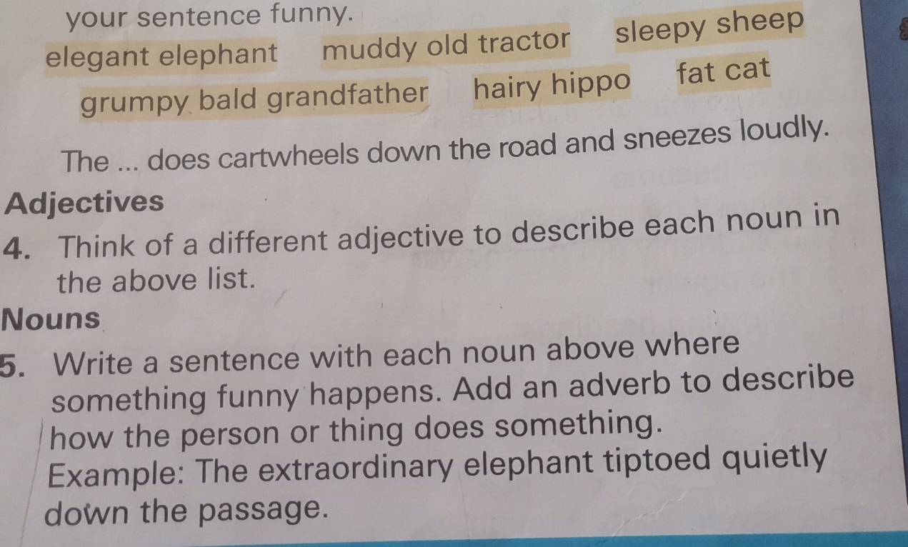 your sentence funny.
elegant elephant muddy old tractor sleepy sheep
grumpy bald grandfather hairy hippo fat cat
The ... does cartwheels down the road and sneezes loudly.
Adjectives
4. Think of a different adjective to describe each noun in
the above list.
Nouns
5. Write a sentence with each noun above where
something funny happens. Add an adverb to describe
how the person or thing does something.
Example: The extraordinary elephant tiptoed quietly
down the passage.