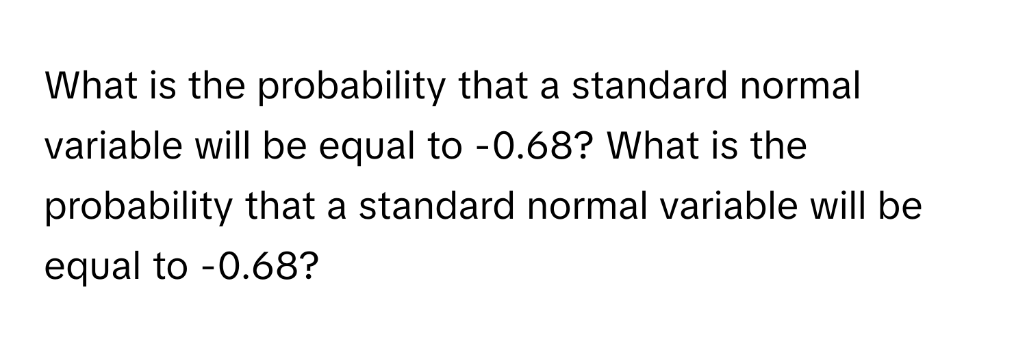 What is the probability that a standard normal variable will be equal to -0.68? What is the probability that a standard normal variable will be equal to -0.68?