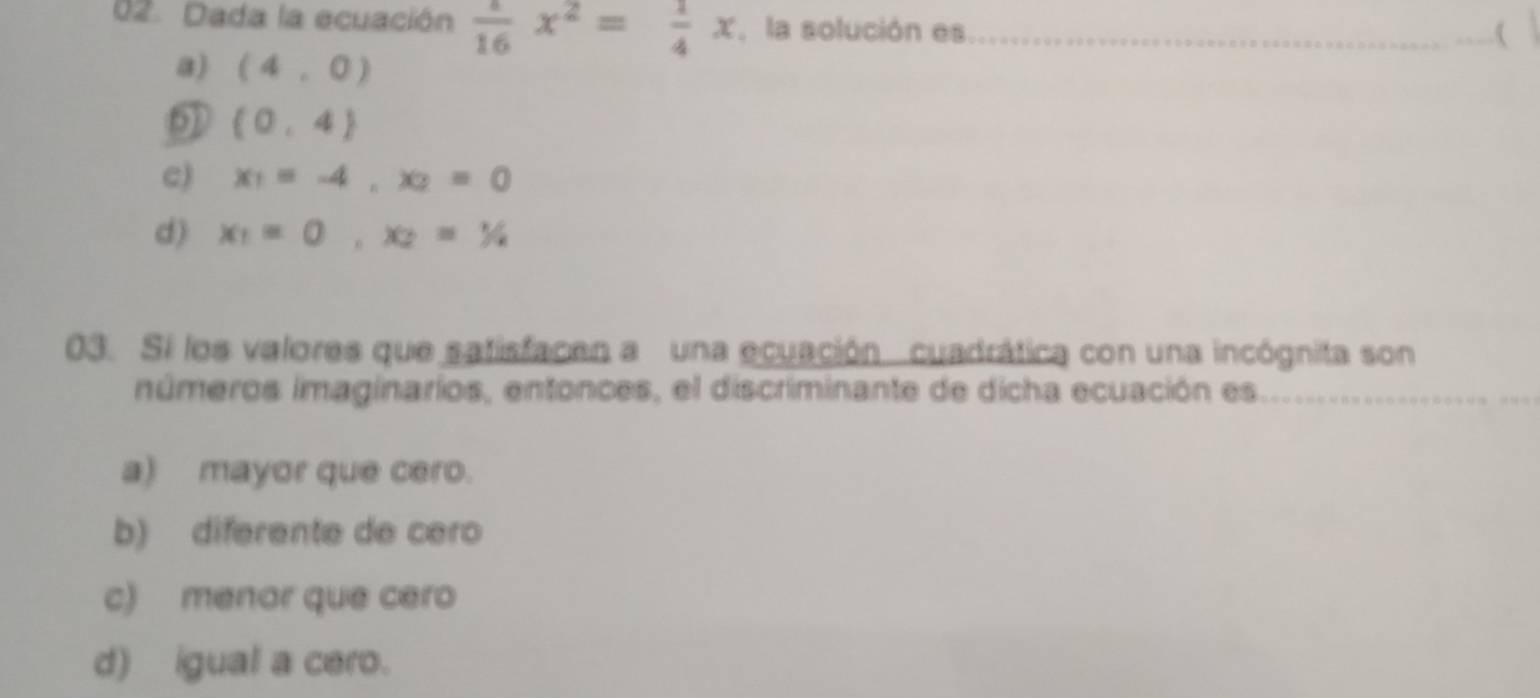 Dada la ecuación  a/16 x^2= 1/4 x la solución es_
_(
a) (4,0)
(0,4)
c) x_1=-4, x_2=0
d) x_1=0, x_2=1/2
03. Sí los valores que satisfacen a una ecuación cuadrática con una incógnita son
números imaginarios, entonces, el discriminante de dicha ecuación es_
_
_
a) mayor que cero.
b) diferente de cero
c) menor que cero
d) igual a cero.