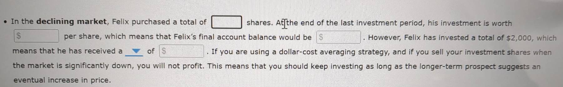 In the declining market, Felix purchased a total of □ shares. At the end of the last investment period, his investment is worth
$ □ per share, which means that Felix's final account balance would be boxed $. However, Felix has invested a total of $2,000, which 
means that he has received a V of boxed $. If you are using a dollar-cost averaging strategy, and if you sell your investment shares when 
the market is significantly down, you will not profit. This means that you should keep investing as long as the longer-term prospect suggests an 
eventual increase in price.