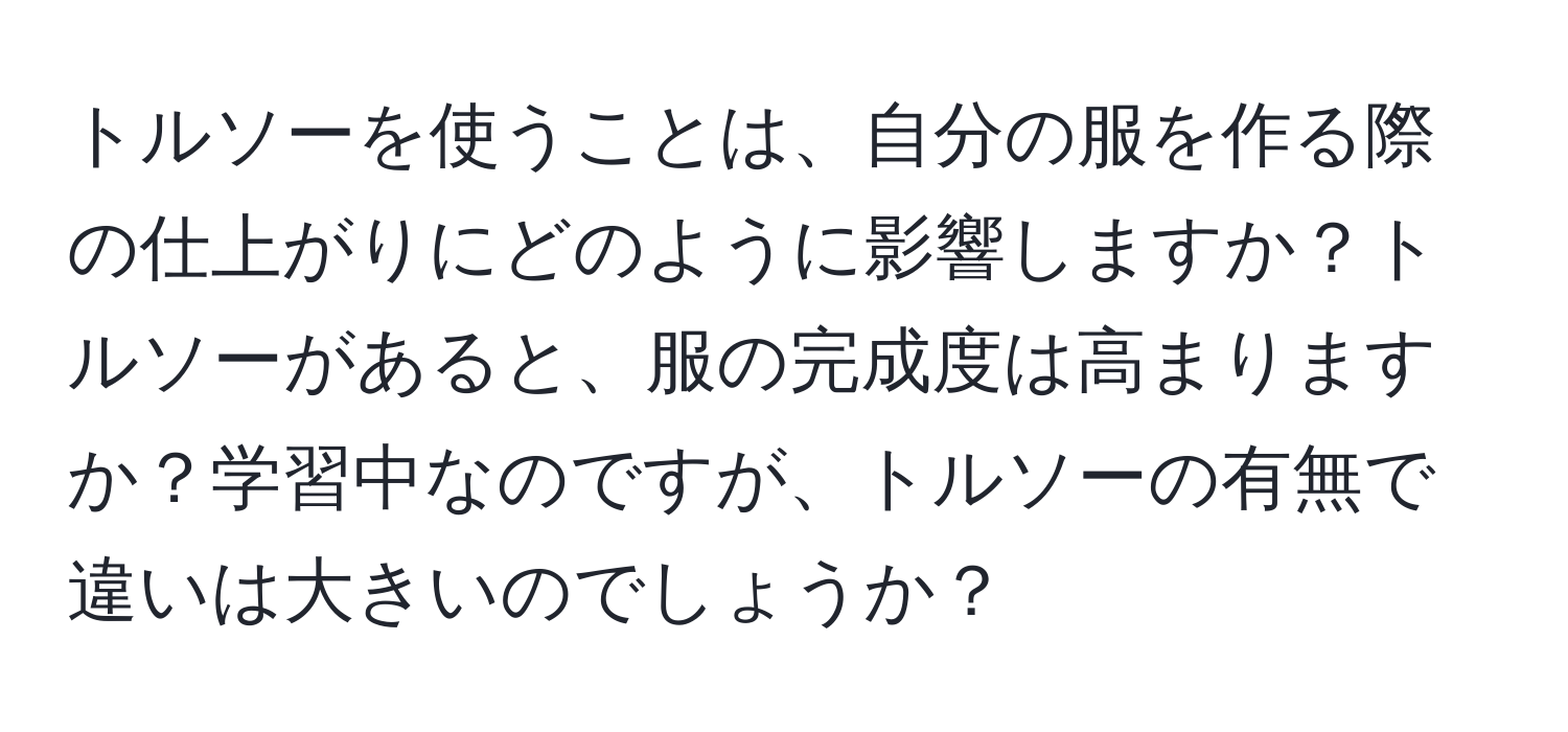 トルソーを使うことは、自分の服を作る際の仕上がりにどのように影響しますか？トルソーがあると、服の完成度は高まりますか？学習中なのですが、トルソーの有無で違いは大きいのでしょうか？