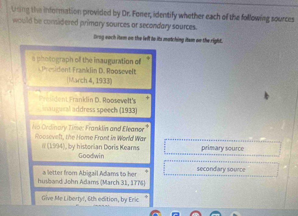 Using the information provided by Dr. Foner, identify whether each of the following sources 
would be considered primary sources or secondary sources. 
Drag each item on the left to its matching item on the right. 
a photograph of the inauguration of 
rid n ranklin D. Roosevelt 
(March 4, 1933) 
President Franklin D. Roosevelt's + 
inaugural address speech (1933) 
No Ordinary Time: Franklin and Eleanor * 
Roosevelt, the Home Front in World War 
// (1994), by historian Doris Kearns primary source 
Goodwin 
a letter from Abigail Adams to her + 
secondary source 
husband John Adams (March 31, 1776) 
Give Me Liberty!, 6th edition, by Eric *