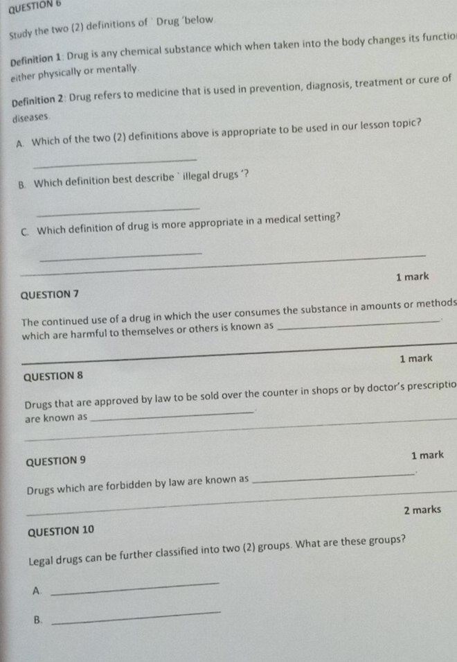 Study the two (2) definitions of ' Drug ‘below. 
Definition 1: Drug is any chemical substance which when taken into the body changes its functio 
either physically or mentally. 
Definition 2: Drug refers to medicine that is used in prevention, diagnosis, treatment or cure of 
diseases 
A. Which of the two (2) definitions above is appropriate to be used in our lesson topic? 
_ 
B. Which definition best describe` illegal drugs '? 
_ 
C. Which definition of drug is more appropriate in a medical setting? 
_ 
_ 
_ 
_ 
1 mark 
QUESTION 7 
The continued use of a drug in which the user consumes the substance in amounts or methods 
. 
which are harmful to themselves or others is known as 
_ 
1 mark 
QUESTION 8 
Drugs that are approved by law to be sold over the counter in shops or by doctor's prescriptio 
_. 
_ 
are known as 
_ 
QUESTION 9 1 mark 
_. 
_ 
Drugs which are forbidden by law are known as 
2 marks 
QUESTION 10 
Legal drugs can be further classified into two (2) groups. What are these groups? 
A. 
_ 
B. 
_