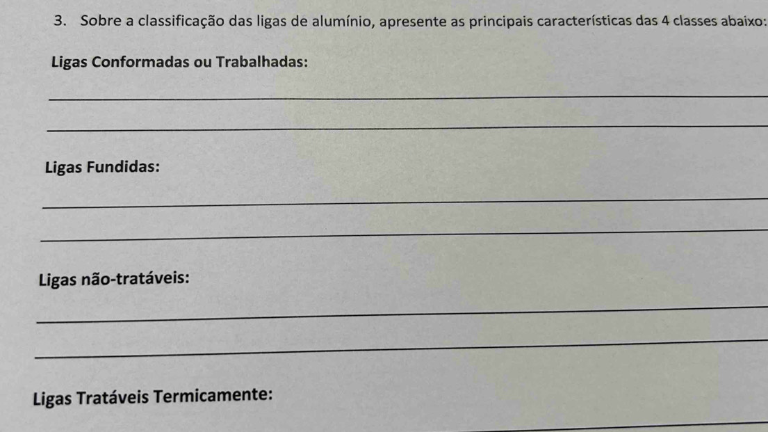 Sobre a classificação das ligas de alumínio, apresente as principais características das 4 classes abaixo: 
Ligas Conformadas ou Trabalhadas: 
_ 
_ 
Ligas Fundidas: 
_ 
_ 
* Ligas não-tratáveis: 
_ 
_ 
Ligas Tratáveis Termicamente: 
_