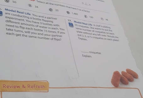 50 ⑧ 34
Select all the numbers that have 5 as a factor
25
1.485 100
are conducting a bottle fiping 
Model Real Life You and a partner 17. Model Real Life A chef is plating
experiment. You have 3 b otti it 55 croquetas. She wants to put the
different amounts of water in each. You Same number of croquetas on each
need to flip each bottle 15 times. If you plate without any left over. Should she
take turns, will you and your partner put 2, 3, or 5 croquetas on each plate?
each get the same number of flips? Explain.
_ croquetas
Explain:
Review & Refresh