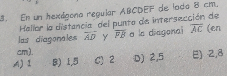 En un hexágono regular ABCDEF de lado 8 cm.
Hallar la distancia' del punto de intersección de
las diagonales overline AD overline FB a la diagonal overline AC (en
cm).
A) 1 B) 1,5 C) 2 D) 2,5 E) 2,8