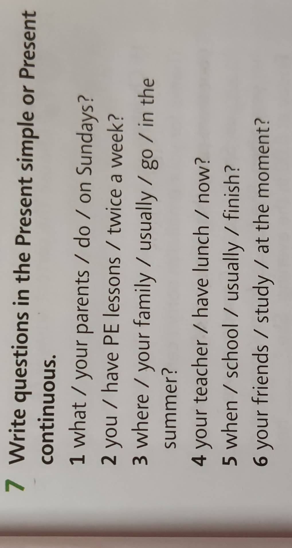 Write questions in the Present simple or Present 
continuous. 
1 what / your parents / do / on Sundays? 
2 you / have PE lessons / twice a week? 
3 where / your family / usually / go / in the 
summer? 
4 your teacher / have lunch / now? 
5 when / school / usually / finish? 
6 your friends / study / at the moment?