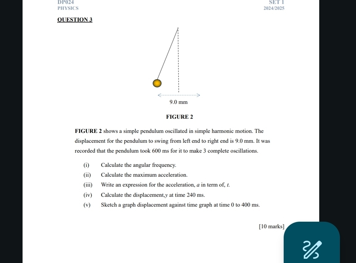 DP024 SET 1 
PHYSICS 2024/2025 
QUESTION 3
9.0 mm
FIGURE 2 
FIGURE 2 shows a simple pendulum oscillated in simple harmonic motion. The 
displacement for the pendulum to swing from left end to right end is 9.0 mm. It was 
recorded that the pendulum took 600 ms for it to make 3 complete oscillations. 
(i) Calculate the angular frequency. 
(ii) Calculate the maximum acceleration. 
(iii) Write an expression for the acceleration, a in term of, t. 
(iv) Calculate the displacement, y at time 240 ms. 
(v) Sketch a graph displacement against time graph at time 0 to 400 ms. 
[10 marks]